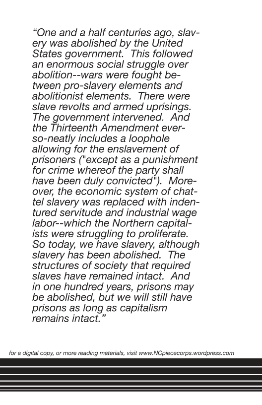 “One and a half centuries ago, slav- ery was abolished by the United States government. This followed an enormous social struggle over abolition--wars were fought be- tween pro-slavery elements and abolitionist elements. There were slave revolts and armed uprisings. The government intervened. And the Thirteenth Amendment ever- so-neatly includes a loophole allowing for the enslavement of prisoners ("except as a punishment for crime whereof the party shall have been duly convicted"). More- over, the economic system of chat- tel slavery was replaced with inden- tured servitude and industrial wage labor--which the Northern capital- ists were struggling to proliferate. So today, we have slavery, although slavery has been abolished. The structures of society that required slaves have remained intact. And in one hundred years, prisons may be abolished, but we will still have prisons as long as capitalism remains intact.” for a digital copy, or more reacing material, visit www.NCpiececorps.wordpress.com